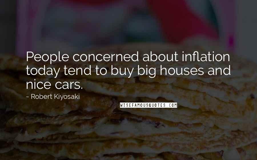 Robert Kiyosaki Quotes: People concerned about inflation today tend to buy big houses and nice cars.