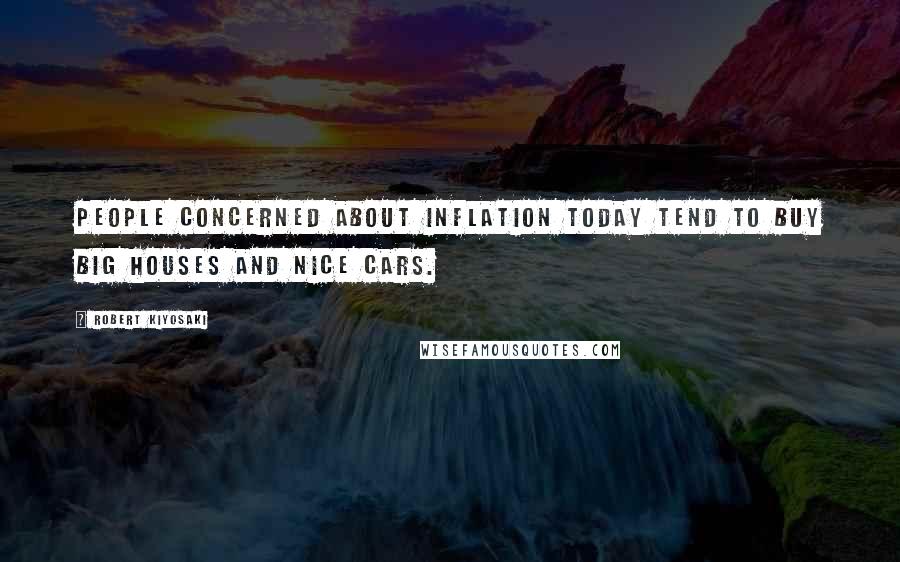 Robert Kiyosaki Quotes: People concerned about inflation today tend to buy big houses and nice cars.