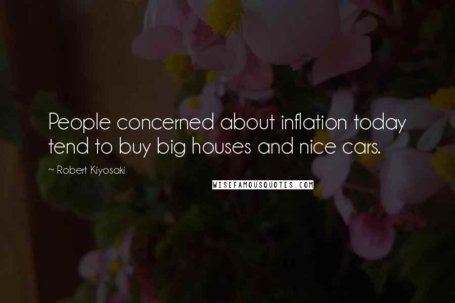 Robert Kiyosaki Quotes: People concerned about inflation today tend to buy big houses and nice cars.