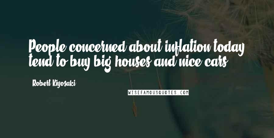 Robert Kiyosaki Quotes: People concerned about inflation today tend to buy big houses and nice cars.