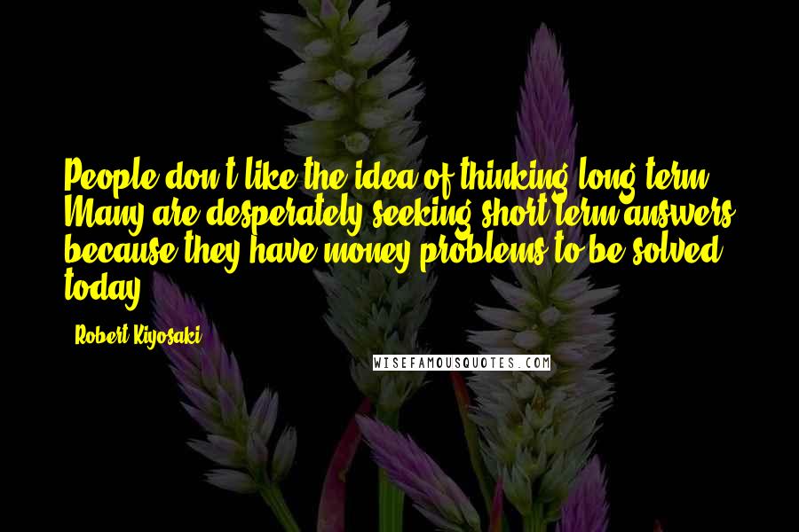 Robert Kiyosaki Quotes: People don't like the idea of thinking long term. Many are desperately seeking short term answers because they have money problems to be solved today.