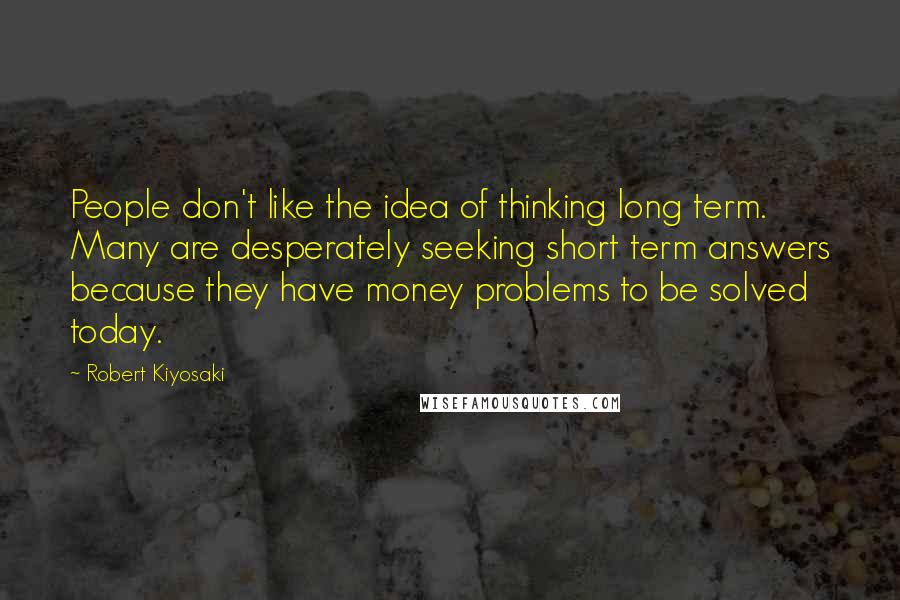 Robert Kiyosaki Quotes: People don't like the idea of thinking long term. Many are desperately seeking short term answers because they have money problems to be solved today.