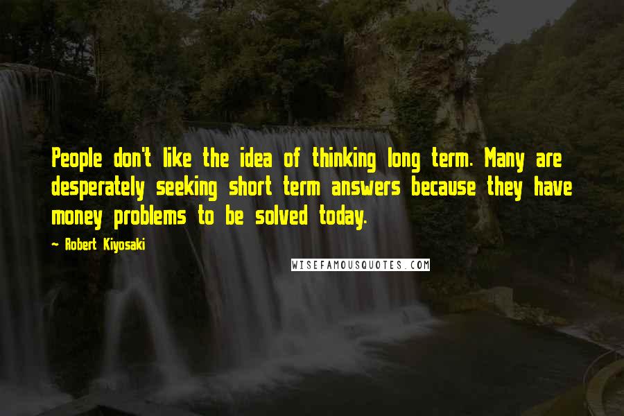 Robert Kiyosaki Quotes: People don't like the idea of thinking long term. Many are desperately seeking short term answers because they have money problems to be solved today.