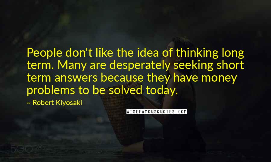 Robert Kiyosaki Quotes: People don't like the idea of thinking long term. Many are desperately seeking short term answers because they have money problems to be solved today.