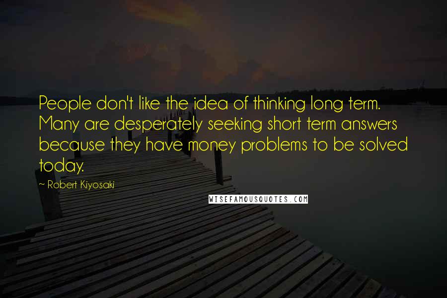 Robert Kiyosaki Quotes: People don't like the idea of thinking long term. Many are desperately seeking short term answers because they have money problems to be solved today.