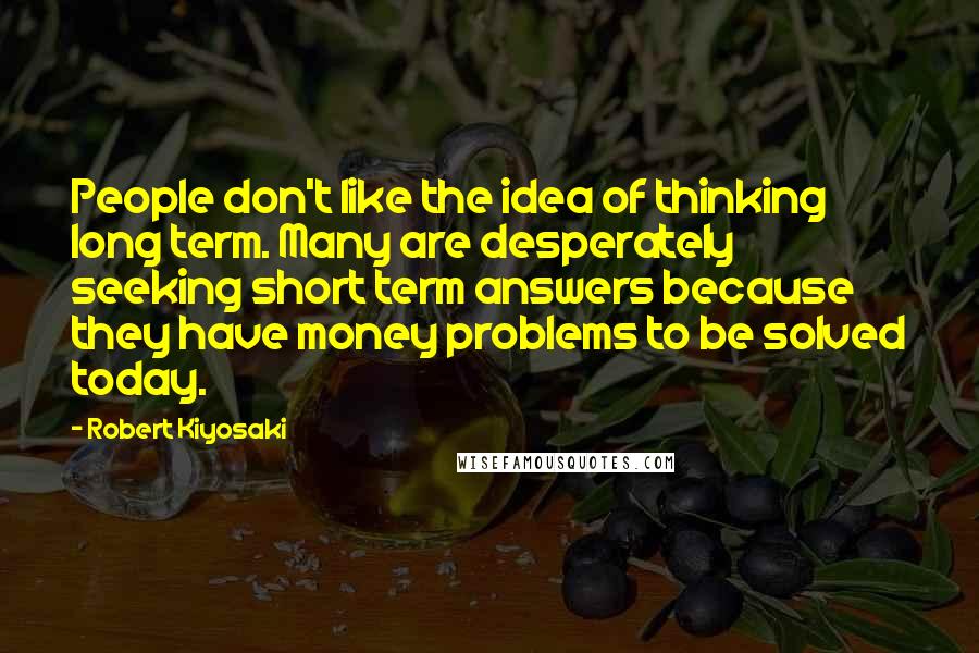 Robert Kiyosaki Quotes: People don't like the idea of thinking long term. Many are desperately seeking short term answers because they have money problems to be solved today.