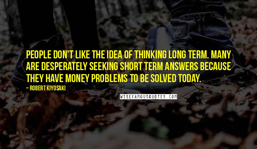 Robert Kiyosaki Quotes: People don't like the idea of thinking long term. Many are desperately seeking short term answers because they have money problems to be solved today.