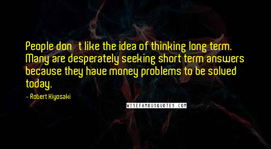 Robert Kiyosaki Quotes: People don't like the idea of thinking long term. Many are desperately seeking short term answers because they have money problems to be solved today.