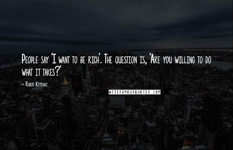 Robert Kiyosaki Quotes: People say 'I want to be rich'. The question is, 'Are you willing to do what it takes?'