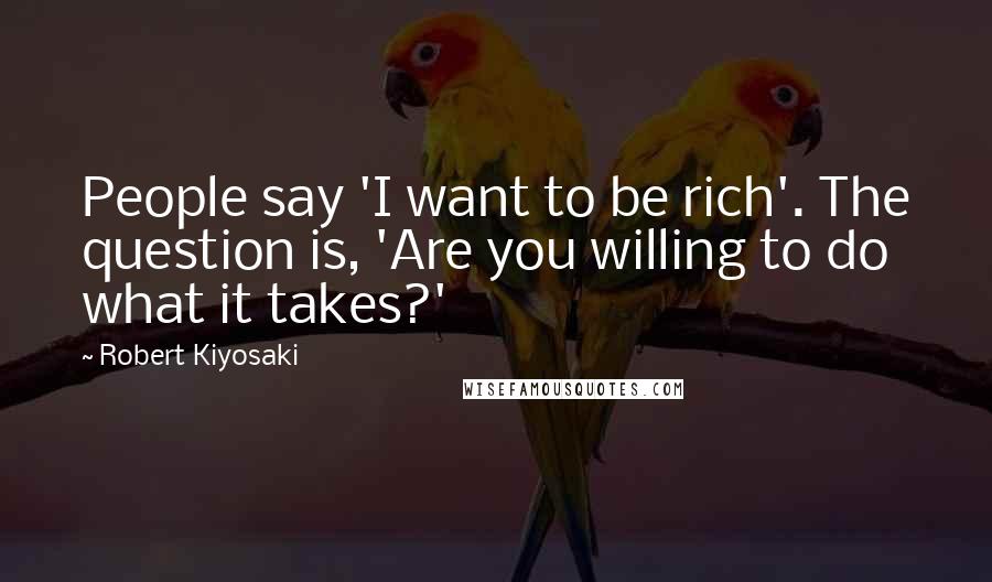 Robert Kiyosaki Quotes: People say 'I want to be rich'. The question is, 'Are you willing to do what it takes?'