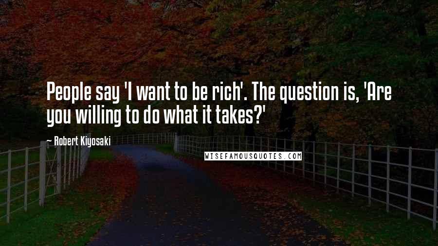 Robert Kiyosaki Quotes: People say 'I want to be rich'. The question is, 'Are you willing to do what it takes?'