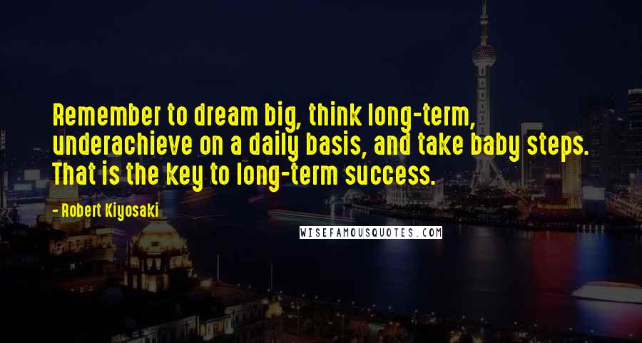 Robert Kiyosaki Quotes: Remember to dream big, think long-term, underachieve on a daily basis, and take baby steps. That is the key to long-term success.