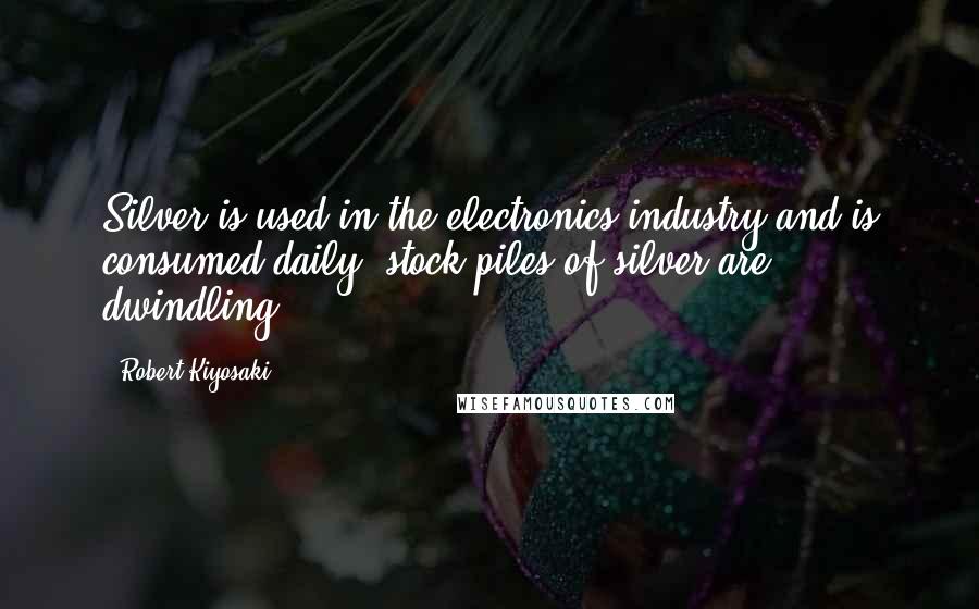 Robert Kiyosaki Quotes: Silver is used in the electronics industry and is consumed daily; stock piles of silver are dwindling.