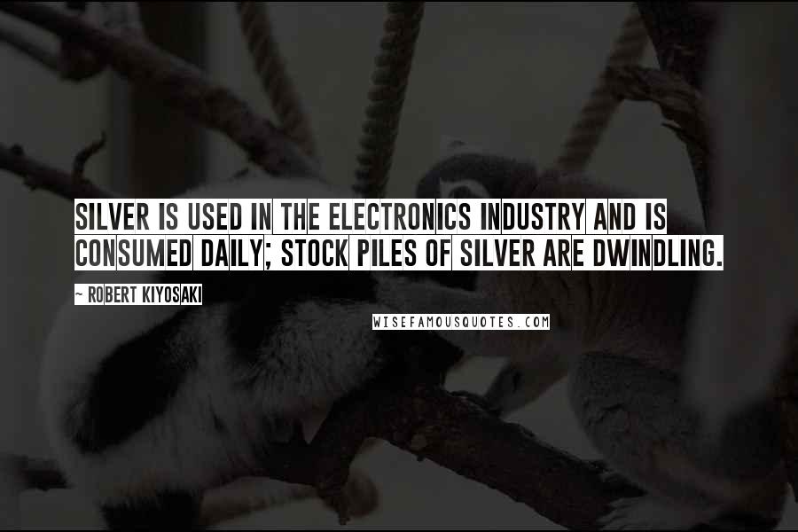 Robert Kiyosaki Quotes: Silver is used in the electronics industry and is consumed daily; stock piles of silver are dwindling.