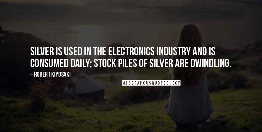 Robert Kiyosaki Quotes: Silver is used in the electronics industry and is consumed daily; stock piles of silver are dwindling.
