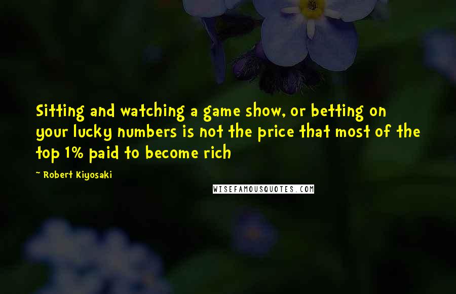 Robert Kiyosaki Quotes: Sitting and watching a game show, or betting on your lucky numbers is not the price that most of the top 1% paid to become rich