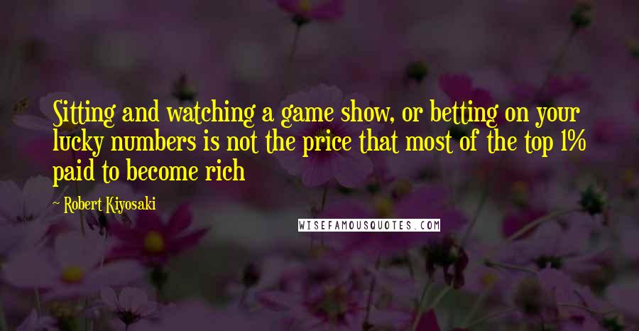 Robert Kiyosaki Quotes: Sitting and watching a game show, or betting on your lucky numbers is not the price that most of the top 1% paid to become rich