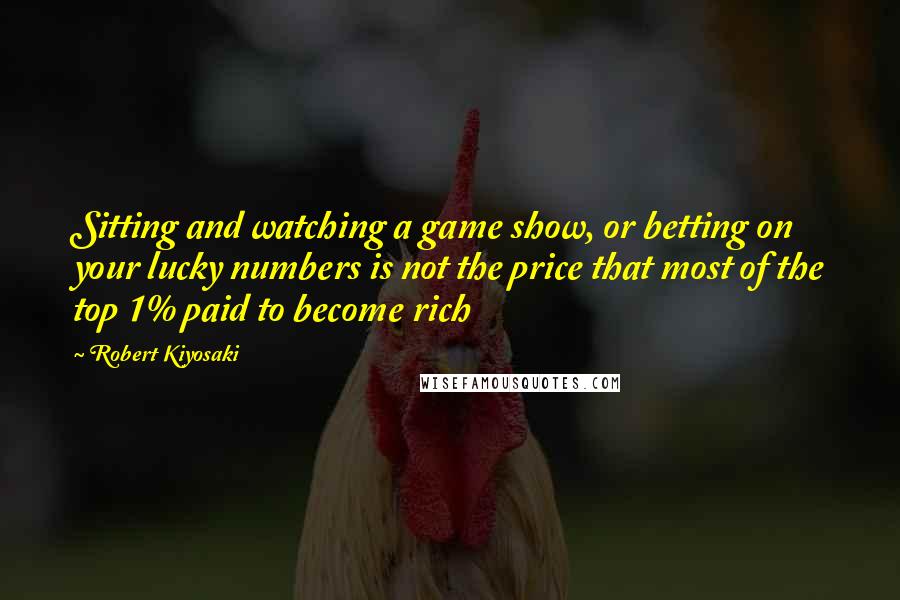 Robert Kiyosaki Quotes: Sitting and watching a game show, or betting on your lucky numbers is not the price that most of the top 1% paid to become rich