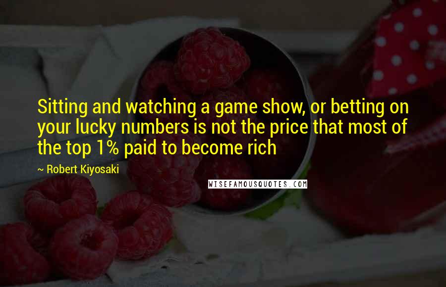 Robert Kiyosaki Quotes: Sitting and watching a game show, or betting on your lucky numbers is not the price that most of the top 1% paid to become rich