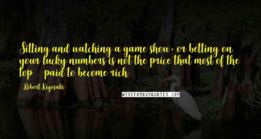 Robert Kiyosaki Quotes: Sitting and watching a game show, or betting on your lucky numbers is not the price that most of the top 1% paid to become rich