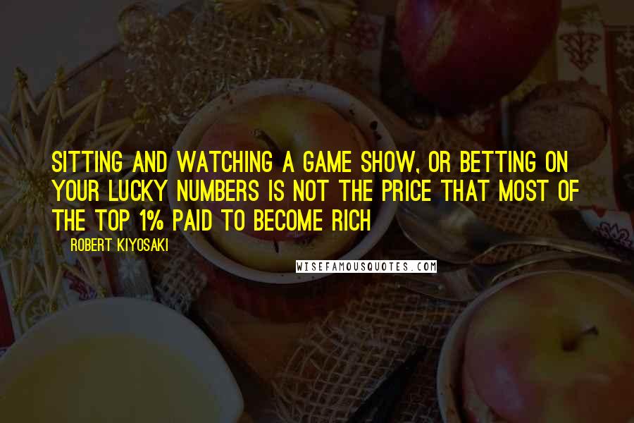 Robert Kiyosaki Quotes: Sitting and watching a game show, or betting on your lucky numbers is not the price that most of the top 1% paid to become rich