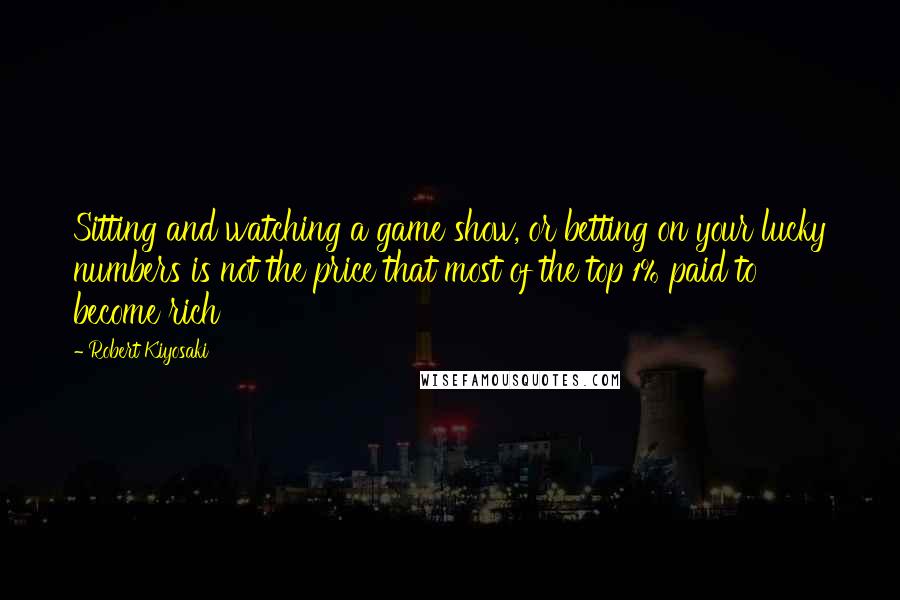 Robert Kiyosaki Quotes: Sitting and watching a game show, or betting on your lucky numbers is not the price that most of the top 1% paid to become rich