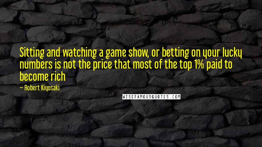 Robert Kiyosaki Quotes: Sitting and watching a game show, or betting on your lucky numbers is not the price that most of the top 1% paid to become rich