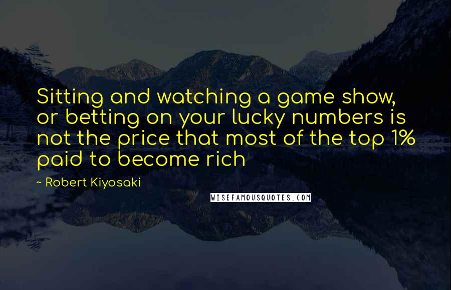 Robert Kiyosaki Quotes: Sitting and watching a game show, or betting on your lucky numbers is not the price that most of the top 1% paid to become rich