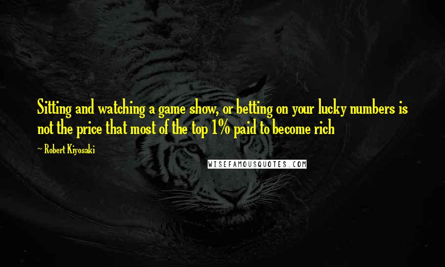 Robert Kiyosaki Quotes: Sitting and watching a game show, or betting on your lucky numbers is not the price that most of the top 1% paid to become rich
