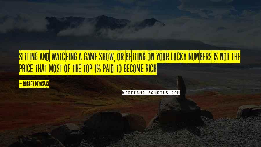 Robert Kiyosaki Quotes: Sitting and watching a game show, or betting on your lucky numbers is not the price that most of the top 1% paid to become rich