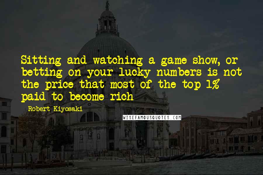 Robert Kiyosaki Quotes: Sitting and watching a game show, or betting on your lucky numbers is not the price that most of the top 1% paid to become rich