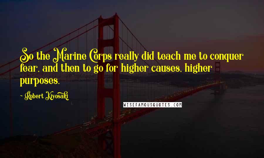 Robert Kiyosaki Quotes: So the Marine Corps really did teach me to conquer fear, and then to go for higher causes, higher purposes.