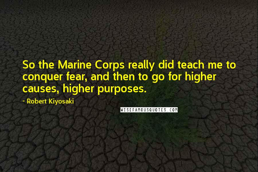 Robert Kiyosaki Quotes: So the Marine Corps really did teach me to conquer fear, and then to go for higher causes, higher purposes.