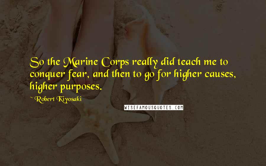 Robert Kiyosaki Quotes: So the Marine Corps really did teach me to conquer fear, and then to go for higher causes, higher purposes.