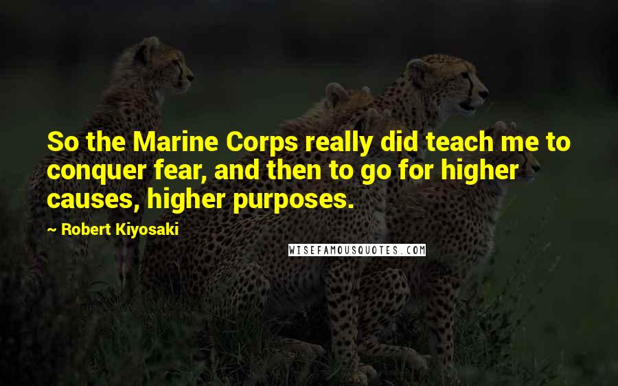 Robert Kiyosaki Quotes: So the Marine Corps really did teach me to conquer fear, and then to go for higher causes, higher purposes.
