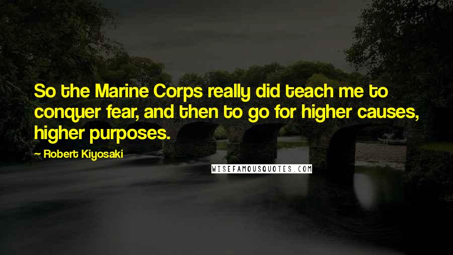 Robert Kiyosaki Quotes: So the Marine Corps really did teach me to conquer fear, and then to go for higher causes, higher purposes.