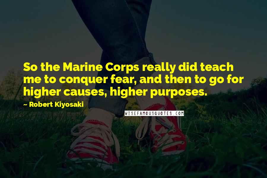 Robert Kiyosaki Quotes: So the Marine Corps really did teach me to conquer fear, and then to go for higher causes, higher purposes.