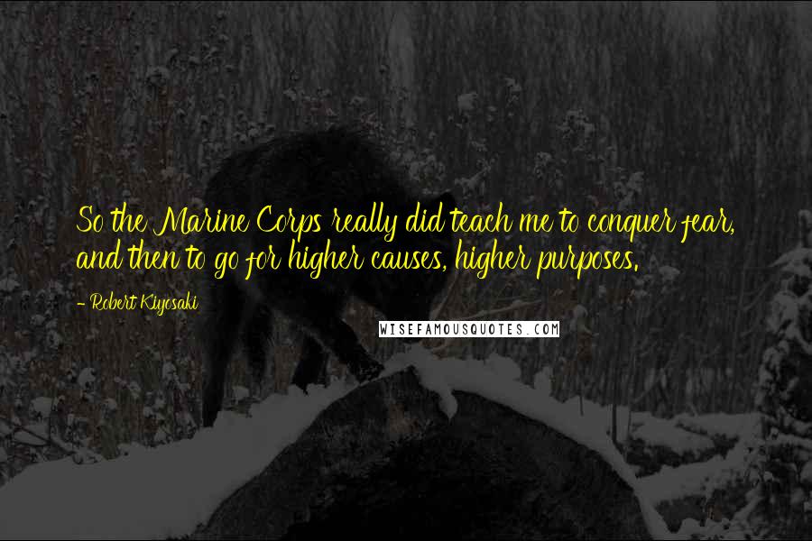 Robert Kiyosaki Quotes: So the Marine Corps really did teach me to conquer fear, and then to go for higher causes, higher purposes.