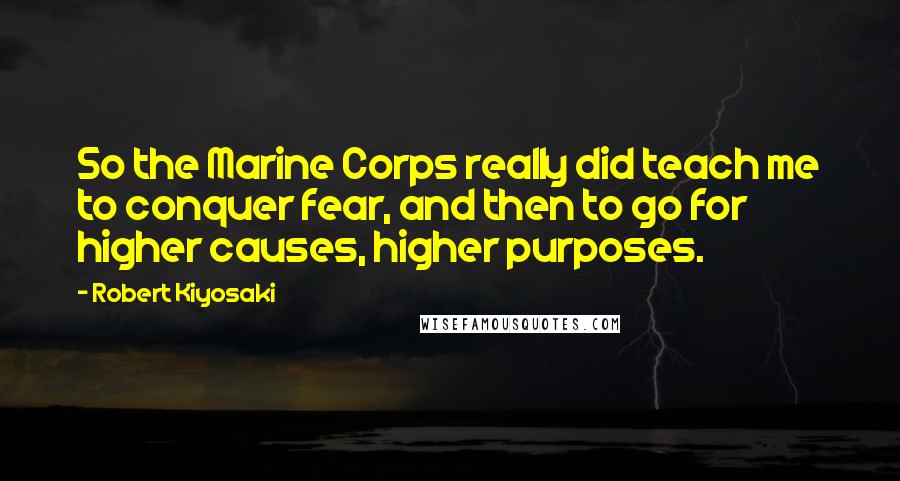 Robert Kiyosaki Quotes: So the Marine Corps really did teach me to conquer fear, and then to go for higher causes, higher purposes.