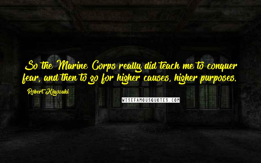 Robert Kiyosaki Quotes: So the Marine Corps really did teach me to conquer fear, and then to go for higher causes, higher purposes.