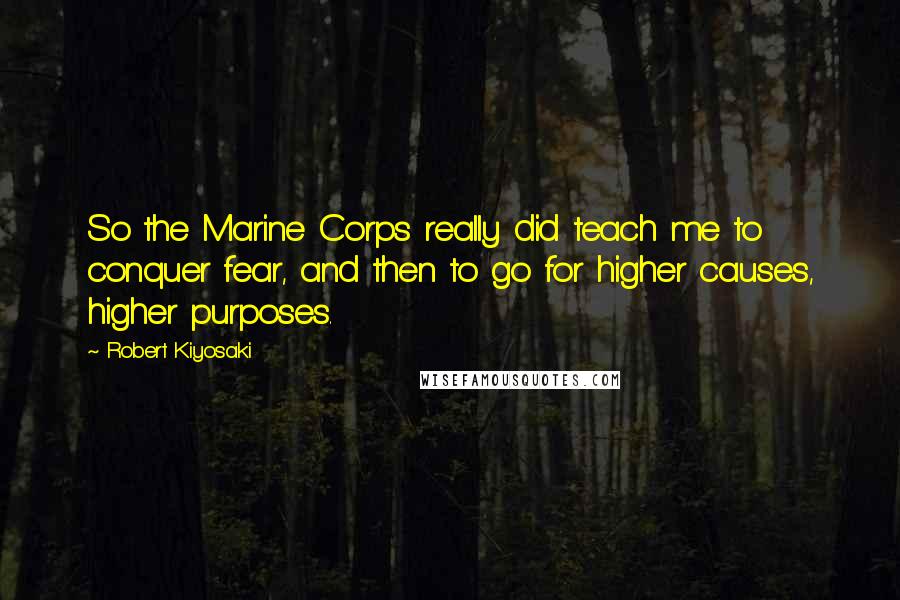 Robert Kiyosaki Quotes: So the Marine Corps really did teach me to conquer fear, and then to go for higher causes, higher purposes.