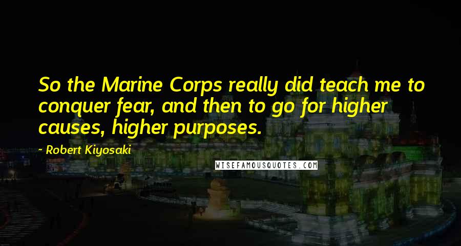 Robert Kiyosaki Quotes: So the Marine Corps really did teach me to conquer fear, and then to go for higher causes, higher purposes.