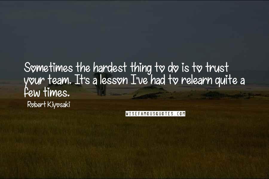 Robert Kiyosaki Quotes: Sometimes the hardest thing to do is to trust your team. It's a lesson I've had to relearn quite a few times.