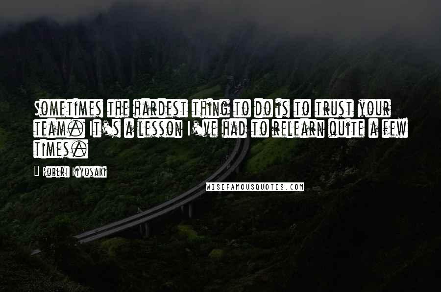 Robert Kiyosaki Quotes: Sometimes the hardest thing to do is to trust your team. It's a lesson I've had to relearn quite a few times.