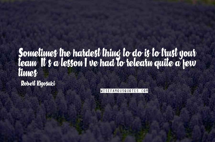 Robert Kiyosaki Quotes: Sometimes the hardest thing to do is to trust your team. It's a lesson I've had to relearn quite a few times.