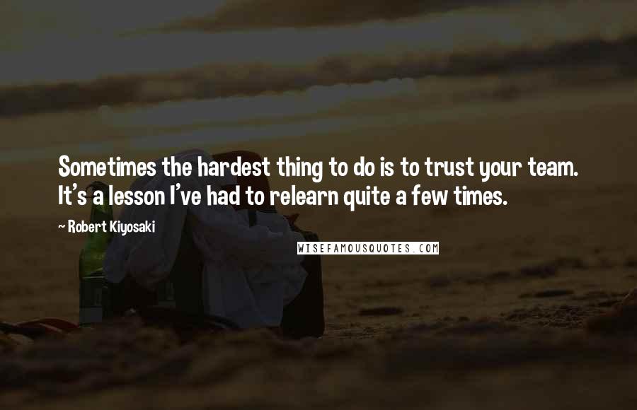 Robert Kiyosaki Quotes: Sometimes the hardest thing to do is to trust your team. It's a lesson I've had to relearn quite a few times.