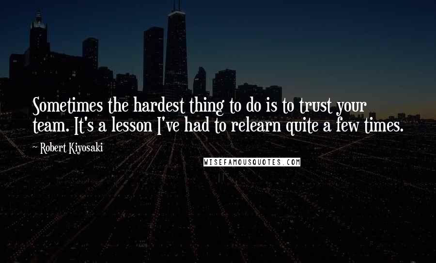 Robert Kiyosaki Quotes: Sometimes the hardest thing to do is to trust your team. It's a lesson I've had to relearn quite a few times.