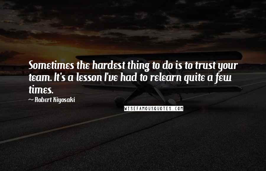 Robert Kiyosaki Quotes: Sometimes the hardest thing to do is to trust your team. It's a lesson I've had to relearn quite a few times.