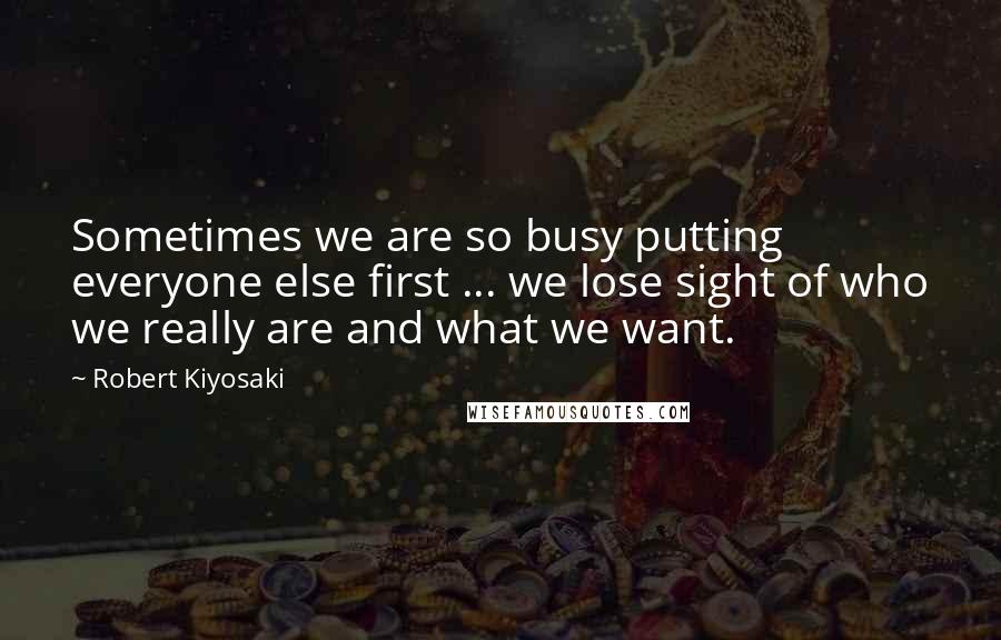 Robert Kiyosaki Quotes: Sometimes we are so busy putting everyone else first ... we lose sight of who we really are and what we want.