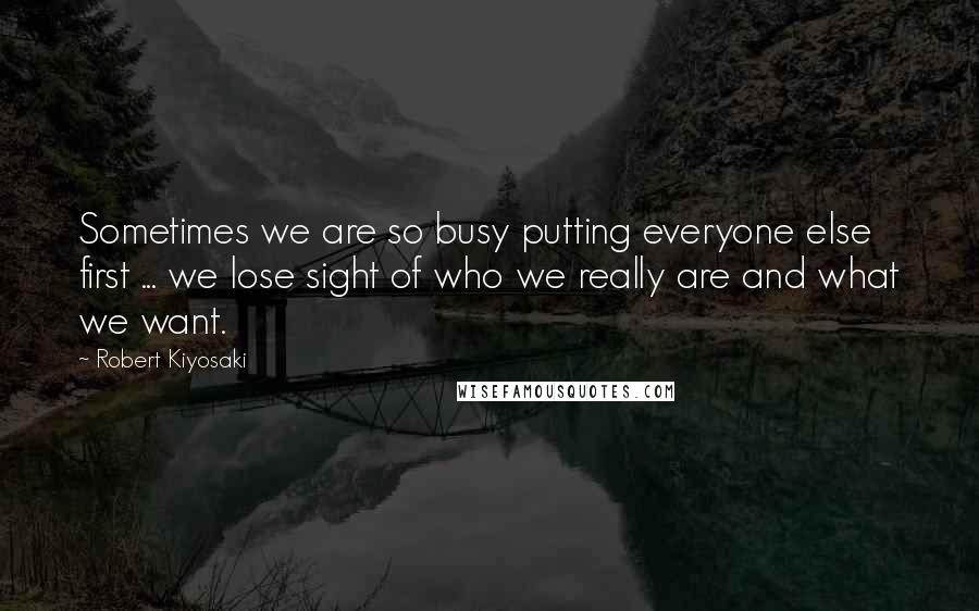 Robert Kiyosaki Quotes: Sometimes we are so busy putting everyone else first ... we lose sight of who we really are and what we want.